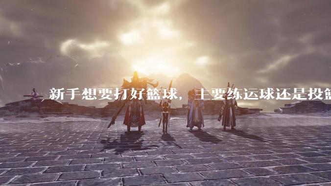 新手想要打好篮球，主要练运球还是投篮？