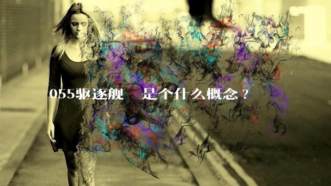 055驱逐舰  是个什么概念?