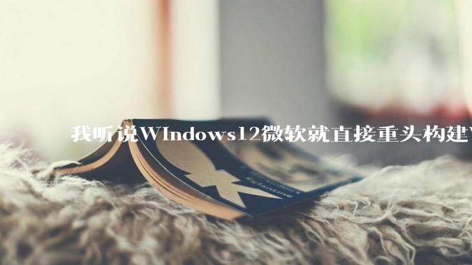 我听说Windows12微软就直接重头构建Windows了，就直接重构Win内核了，到底是不是真的?