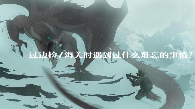 过边检/海关时遇到过什么难忘的事情？